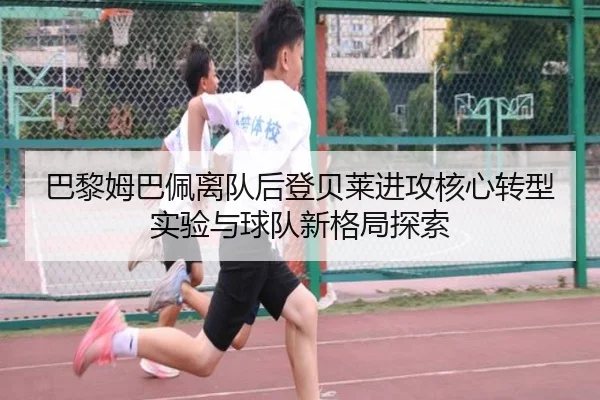 巴黎姆巴佩离队后登贝莱进攻核心转型实验与球队新格局探索