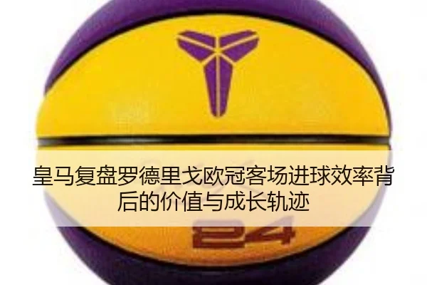 皇马复盘罗德里戈欧冠客场进球效率背后的价值与成长轨迹