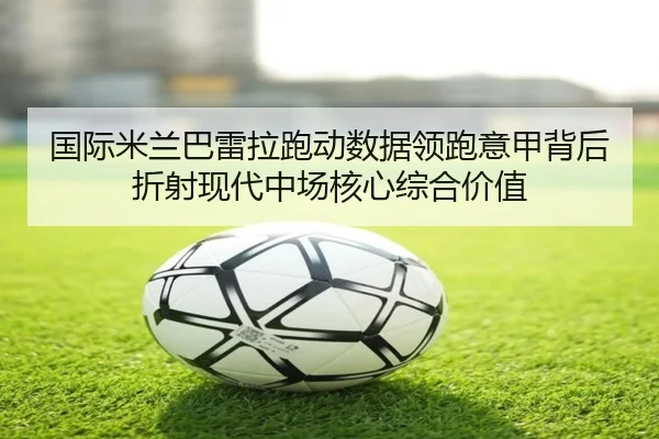 国际米兰巴雷拉跑动数据领跑意甲背后折射现代中场核心综合价值