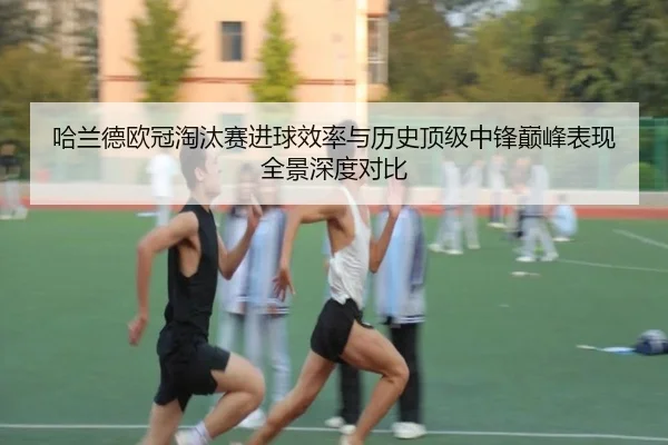 哈兰德欧冠淘汰赛进球效率与历史顶级中锋巅峰表现全景深度对比