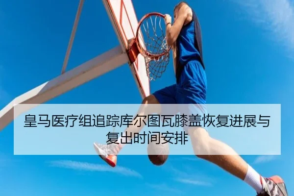 皇马医疗组追踪库尔图瓦膝盖恢复进展与复出时间安排