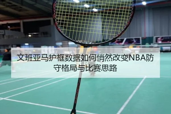文班亚马护框数据如何悄然改变NBA防守格局与比赛思路
