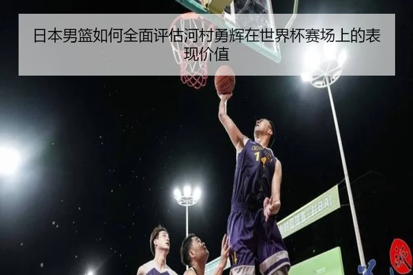 日本男篮如何全面评估河村勇辉在世界杯赛场上的表现价值