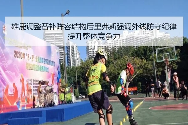 雄鹿调整替补阵容结构后里弗斯强调外线防守纪律提升整体竞争力