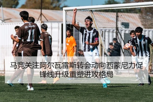 马竞关注阿尔瓦雷斯转会动向西蒙尼力促锋线升级重塑进攻格局